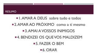 RESUMO
1.AMAR A DEUS sobre tudo e todos
2.AMAR AO PRÓXIMO como a ti mesmo
3.AMAI AVOSSOS INIMIGOS
4. BENDIZEI OS QUEVOS MALDIZEM
5. FAZER O BEM
6. ORAR
 