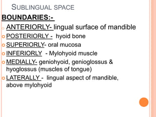 SUBLINGUAL SPACE
BOUNDARIES:-
o ANTERIORLY- lingual surface of mandible
 POSTERIORLY - hyoid bone
 SUPERIORLY- oral mucosa
 INFERIORLY - Mylohyoid muscle
 MEDIALLY- geniohyoid, genioglossus &
hyoglossus (muscles of tongue)
 LATERALLY - lingual aspect of mandible,
above mylohyoid
 