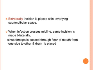  Extraorally incision is placed skin overlying
submndibular space.
 When infection crosses midline, same incision is
made bilaterally,
sinus forceps is passed through floor of mouth from
one side to other & drain is placed
 