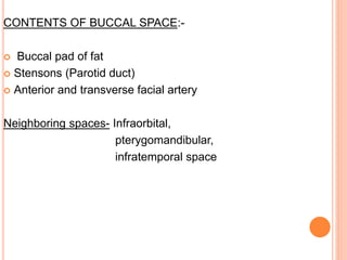 CONTENTS OF BUCCAL SPACE:-
 Buccal pad of fat
 Stensons (Parotid duct)
 Anterior and transverse facial artery
Neighboring spaces- Infraorbital,
pterygomandibular,
infratemporal space
 