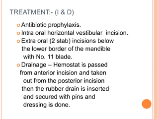 TREATMENT:- (I & D)
 Antibiotic prophylaxis.
 Intra oral horizontal vestibular incision.
 Extra oral (2 stab) incisions below
the lower border of the mandible
with No. 11 blade.
 Drainage – Hemostat is passed
from anterior incision and taken
out from the posterior incision
then the rubber drain is inserted
and secured with pins and
dressing is done.
 