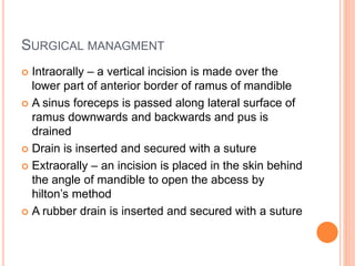 SURGICAL MANAGMENT
 Intraorally – a vertical incision is made over the
lower part of anterior border of ramus of mandible
 A sinus foreceps is passed along lateral surface of
ramus downwards and backwards and pus is
drained
 Drain is inserted and secured with a suture
 Extraorally – an incision is placed in the skin behind
the angle of mandible to open the abcess by
hilton’s method
 A rubber drain is inserted and secured with a suture
 