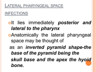 LATERAL PHARYNGEAL SPACE
INFECTIONS
It lies immediately posterior and
lateral to the pharynx
Anatomically the lateral pharyngeal
space may be thought of
as an inverted pyramid shape-the
base of the pyramid being the
skull base and the apex the hyoid
bone.
 