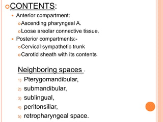 CONTENTS:
 Anterior compartment:
Ascending pharyngeal A.
Loose areolar connective tissue.
 Posterior compartments:-
Cervical sympathetic trunk
Carotid sheath with its contents
Neighboring spaces -
1) Pterygomandibular,
2) submandibular,
3) sublingual,
4) peritonsillar,
5) retropharyngeal space.
 