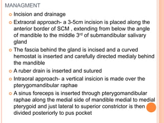 MANAGMENT
 Incision and drainage
 Extraoral approach- a 3-5cm incision is placed along the
anterior border of SCM , extending from below the angle
of mandible to the middle 3rd of submandibular salivary
gland
 The fascia behind the gland is incised and a curved
hemostat is inserted and carefully directed medialy behind
the mandible
 A ruber drain is inserted and sutured
 Intraoral approach- a vertical insicion is made over the
pterygomandibular raphae
 A sinus foreceps is inserted through pterygomandibular
raphae along the medial side of mandible medial to medial
pterygoid and just lateral to superior constrictor is then
divided posteriorly to pus pocket
 