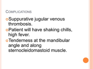 COMPLICATIONS
Suppurative jugular venous
thrombosis.
Patient will have shaking chills,
high fever.
Tenderness at the mandibular
angle and along
sternocleidomastoid muscle.
 
