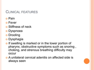 CLINICAL FEATURES
 Pain
 Fever
 Stiffness of neck
 Dyspnoea
 Drooling
 Dysphagia
 If swelling is marked or in the lower portion of
pharynx, obstructive symptoms such as snoring ,
choking, and strenous breathing difficulty may
occur
 A unilateral cervical adenitis on affected side is
always seen
 