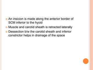  An insicion is made along the anterior border of
SCM inferior to the hyoid
 Muscle and carotid sheath is retracted laterally
 Dessection b/w the carotid sheath and inferior
constrictor helps in drainage of the space
 