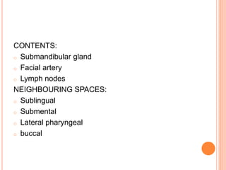 CONTENTS:
o Submandibular gland
o Facial artery
o Lymph nodes
NEIGHBOURING SPACES:
o Sublingual
o Submental
o Lateral pharyngeal
o buccal
 