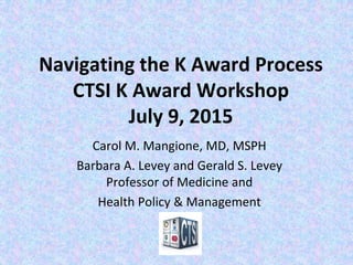 Navigating the K Award Process
CTSI K Award Workshop
July 9, 2015
Carol M. Mangione, MD, MSPH
Barbara A. Levey and Gerald S. Levey
Professor of Medicine and
Health Policy & Management
 