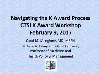 Navigating the K Award Process
CTSI K Award Workshop
February 9, 2017
Carol M. Mangione, MD, MSPH
Barbara A. Levey and Gerald S. Levey
Professor of Medicine and
Health Policy & Management
 