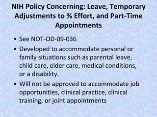 NIH Policy Concerning: Leave, Temporary
Adjustments to % Effort, and Part-Time
Appointments
• See NOT-OD-09-036
• Developed to accommodate personal or
family situations such as parental leave,
child care, elder care, medical conditions,
or a disability.
• Will not be approved to accommodate job
opportunities, clinical practice, clinical
training, or joint appointments
 