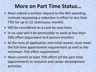 More on Part Time Status…
• Must submit a written request to the NIH awarding
institute requesting a reduction in effort to less than
75% for up to 12 continuous months
• Will be considered on a case-by-case basis
• In no case will it be permissible to work at less than
50% effort (equivalent to 6 person-months)
• At the time of application and initial award, must meet
the full-time appointment requirement as well as the
minimum 75% effort requirement
• Must commit at least 75% effort (of the part-time
appointment) to research and career development
activities.
 
