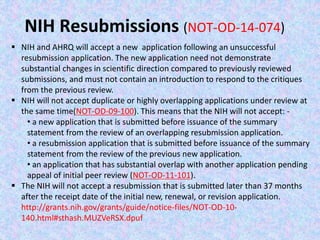 NIH Resubmissions (NOT-OD-14-074)
 NIH and AHRQ will accept a new application following an unsuccessful
resubmission application. The new application need not demonstrate
substantial changes in scientific direction compared to previously reviewed
submissions, and must not contain an introduction to respond to the critiques
from the previous review.
 NIH will not accept duplicate or highly overlapping applications under review at
the same time(NOT-OD-09-100). This means that the NIH will not accept: -
• a new application that is submitted before issuance of the summary
statement from the review of an overlapping resubmission application.
• a resubmission application that is submitted before issuance of the summary
statement from the review of the previous new application.
• an application that has substantial overlap with another application pending
appeal of initial peer review (NOT-OD-11-101).
 The NIH will not accept a resubmission that is submitted later than 37 months
after the receipt date of the initial new, renewal, or revision application.
http://grants.nih.gov/grants/guide/notice-files/NOT-OD-10-
140.html#sthash.MUZVeRSX.dpuf
 
