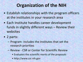 Organization of the NIH
• Establish relationships with the program officers
at the institutes in your research area
• Each Institute handles career development
funds in slightly different ways – Review their
websites
• 2 parts:
– Program- Includes the Institutes that set the
research priorities
– Review - CSR or Center for Scientific Review
• Evaluates the scientific merits of the proposals
• http://www.csr.nih.gov
 