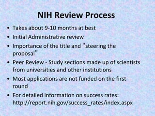NIH Review Process
• Takes about 9-10 months at best
• Initial Administrative review
• Importance of the title and “steering the
proposal”
• Peer Review - Study sections made up of scientists
from universities and other institutions
• Most applications are not funded on the first
round
• For detailed information on success rates:
http://report.nih.gov/success_rates/index.aspx
 