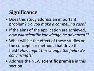 Significance
• Does this study address an important
problem? Do you make a compelling case?
• If the aims of the application are achieved,
how will scientific knowledge be advanced??
• What will be the effect of these studies on
the concepts or methods that drive this
field? How might this change the field? Be
convincing!!!
• Address the NEW scientific premise in this
section
 
