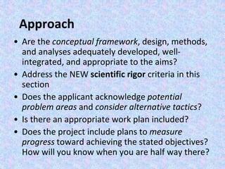Approach
• Are the conceptual framework, design, methods,
and analyses adequately developed, well-
integrated, and appropriate to the aims?
• Address the NEW scientific rigor criteria in this
section
• Does the applicant acknowledge potential
problem areas and consider alternative tactics?
• Is there an appropriate work plan included?
• Does the project include plans to measure
progress toward achieving the stated objectives?
How will you know when you are half way there?
 