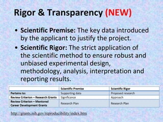 Rigor & Transparency (NEW)
• Scientific Premise: The key data introduced
by the applicant to justify the project.
• Scientific Rigor: The strict application of
the scientific method to ensure robust and
unbiased experimental design,
methodology, analysis, interpretation and
reporting results.
http://grants.nih.gov/reproducibility/index.htm
 
