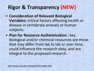 Rigor & Transparency (NEW)
• Consideration of Relevant Biological
Variables: critical factors affecting health or
disease in vertebrate animals or human
subjects.
• Plan for Resource Authentication : key
biological and/or chemical resources are those
that may differ from lab to lab or over time,
could influence the research data, and are
integral to the proposed research.
http://grants.nih.gov/reproducibility/index.htm
 