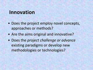 Innovation
• Does the project employ novel concepts,
approaches or methods?
• Are the aims original and innovative?
• Does the project challenge or advance
existing paradigms or develop new
methodologies or technologies?
 