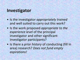Investigator
• Is the investigator appropriately trained
and well suited to carry out this work?
• Is the work proposed appropriate to the
experience level of the principal
investigator and other significant
investigator participants?
• Is there a prior history of conducting (fill in
area) research? Does not fund empty
aspirations!
 