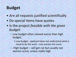 Budget
• Are all requests justified scientifically
• Do special items have quotes
• Is the project feasible with the given
budget
– Low budget often viewed worse than high
budget,
• Low budget - applicant does not understand what is
need to do the work - may worsen the score
– -High budget -: will get cut but usually not
worsen score, unless really high
 