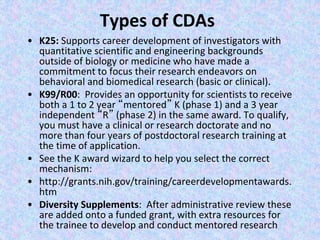 Types of CDAs
• K25: Supports career development of investigators with
quantitative scientific and engineering backgrounds
outside of biology or medicine who have made a
commitment to focus their research endeavors on
behavioral and biomedical research (basic or clinical).
• K99/R00: Provides an opportunity for scientists to receive
both a 1 to 2 year “mentored” K (phase 1) and a 3 year
independent “R” (phase 2) in the same award. To qualify,
you must have a clinical or research doctorate and no
more than four years of postdoctoral research training at
the time of application.
• See the K award wizard to help you select the correct
mechanism:
• http://grants.nih.gov/training/careerdevelopmentawards.
htm
• Diversity Supplements: After administrative review these
are added onto a funded grant, with extra resources for
the trainee to develop and conduct mentored research
 