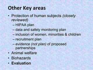 Other Key areas
• Protection of human subjects (closely
reviewed)
– HIPAA plan
– data and safety monitoring plan
– inclusion of women, minorities & children
– recruitment plan
– evidence (not plan) of proposed
partnerships
• Animal welfare
• Biohazards
• Evaluation
 
