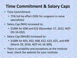 Time Commitment & Salary Caps
• Time Commitment:
• 75% full tie effort (50% for surgeons in some
specialties)
• Salary Cap (NIH) increased to:
• $100K for K08 and K23 (December 17, 2015, NOT-
OD-16-032)
• Salary Cap (NHLBI) increased to:
• $100K for K01, K02, K08, K22, K23, K25, and K99
(March 29, 2016, NOT-HL-16-309).
• There is variability and exceptions at the Institute
level, check the website for your institute.
 