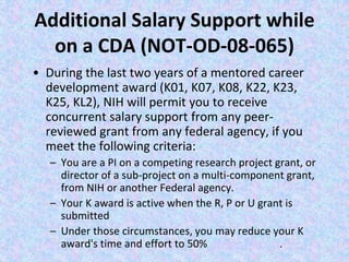 Additional Salary Support while
on a CDA (NOT-OD-08-065)
• During the last two years of a mentored career
development award (K01, K07, K08, K22, K23,
K25, KL2), NIH will permit you to receive
concurrent salary support from any peer-
reviewed grant from any federal agency, if you
meet the following criteria:
– You are a PI on a competing research project grant, or
director of a sub-project on a multi-component grant,
from NIH or another Federal agency.
– Your K award is active when the R, P or U grant is
submitted
– Under those circumstances, you may reduce your K
award's time and effort to 50% person months.
 