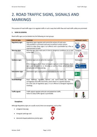SA Learner Driver Manual Road Traffic Signs
Version: Draft Page 1 of 56
2. ROAD TRAFFIC SIGNS, SIGNALS AND
MARKINGS
The purpose of road traffic signs is to regulate traffic in such a way that traffic flow and road traffic safety are promoted.
1. SIGNS IN GENERAL
Road traffic signs can be divided into the following six main groups:
TYPE OF SIGN PURPOSE ORDINARY SHAPE
Regulatory signs Regulatory signs regulate and control the actions of road users.
They prohibit or command road users to perform certain actions.
Failure to obey these signs is an offence and is punishable by a fine or
imprisonment or both.
Round
Warning signs Warning signs alert road users in time to dangerous conditions on or next
to the road.
Triangular
Guidance signs Guidance signs are an aid to the road user.
If the message is short, these rectangular signs are small. However, these
signs used for guidance or directing as well as those, which are fairly
complicated, are relatively big.
Rectangular
Information signs Information signs supply general information to the road user.
Road Markings Road markings regulates, control and warn traffic by; defining
carriageway and traffic lane limits; and to direct in a specific direction.
As in the case of regulatory signs, it is an offence to disregard regulatory
markings.
Traffic signals Traffic signals regulate vehicular and pedestrian traffic.
Failure to obey traffic signals is punishable.
Exceptions
Although Regulatory signs are usually round, there are exceptions, such as the:
 octagonal stop sign,
 triangular yield sign and
 diamond-shaped pedestrian priority signs
 