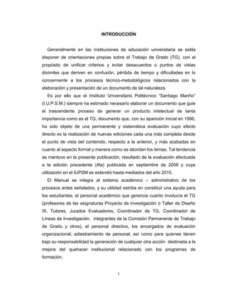 1
INTRODUCCIÓN
Generalmente en las instituciones de educación universitaria se estila
disponer de orientaciones propias sobre el Trabajo de Grado (TG), con el
propósito de unificar criterios y evitar desacuerdos o puntos de vistas
disímiles que deriven en confusión, pérdida de tiempo y dificultades en lo
concerniente a los procesos técnico-metodológicos relacionados con la
elaboración y presentación de un documento de tal naturaleza.
Es por ello que el Instituto Universitario Politécnico “Santiago Mariño”
(I.U.P.S.M.) siempre ha estimado necesario elaborar un documento que guie
el trascendente proceso de generar un producto intelectual de tanta
importancia como es el TG; documento que, con su aparición inicial en 1996,
ha sido objeto de una permanente y sistemática evaluación cuyo efecto
directo es la realización de nuevas ediciones cada una más completa desde
el punto de vista del contenido, respecto a la anterior, y más acabadas en
cuanto al aspecto formal y manera como se abordan los temas. Tal tendencia
se mantuvo en la presente publicación, resultado de la evaluación efectuada
a la edición precedente (4ta) publicada en septiembre de 2006 y cuya
utilización en el IUPSM se extendió hasta mediados del año 2015.
El Manual se integra al sistema académico – administrativo de los
procesos antes señalados, y su utilidad estriba en constituir una ayuda para
los estudiantes, el personal académico que gerencia cuanto involucra el TG
(profesores de las asignaturas Proyecto de Investigación o Taller de Diseño
IX, Tutores, Jurados Evaluadores, Coordinador de TG, Coordinador de
Líneas de Investigación, integrantes de la Comisión Permanente de Trabajo
de Grado y otros), el personal directivo, los encargados de evaluación
organizacional, adiestramiento de personal, así como para quienes tienen
bajo su responsabilidad la generación de cualquier otra acción destinada a la
mejora del quehacer institucional relacionado con los programas de
formación.
 