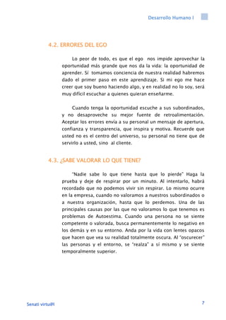 Desarrollo Humano I
Senati virtu@l 7
4.2. ERRORES DEL EGO
Lo peor de todo, es que el ego nos impide aprovechar la
oportunidad más grande que nos da la vida: la oportunidad de
aprender. Sí tomamos conciencia de nuestra realidad habremos
dado el primer paso en este aprendizaje. Si mi ego me hace
creer que soy bueno haciendo algo, y en realidad no lo soy, será
muy difícil escuchar a quienes quieran enseñarme.
Cuando tenga la oportunidad escuche a sus subordinados,
y no desaproveche su mejor fuente de retroalimentación.
Aceptar los errores envía a su personal un mensaje de apertura,
confianza y transparencia, que inspira y motiva. Recuerde que
usted no es el centro del universo, su personal no tiene que de
servirlo a usted, sino al cliente.
4.3. ¿SABE VALORAR LO QUE TIENE?
“Nadie sabe lo que tiene hasta que lo pierde” Haga la
prueba y deje de respirar por un minuto. Al intentarlo, habrá
recordado que no podemos vivir sin respirar. Lo mismo ocurre
en la empresa, cuando no valoramos a nuestros subordinados o
a nuestra organización, hasta que lo perdemos. Una de las
principales causas por las que no valoramos lo que tenemos es
problemas de Autoestima. Cuando una persona no se siente
competente o valorada, busca permanentemente lo negativo en
los demás y en su entorno. Anda por la vida con lentes opacos
que hacen que vea su realidad totalmente oscura. Al “oscurecer”
las personas y el entorno, se “realza” a sí mismo y se siente
temporalmente superior.
 