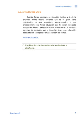 Desarrollo Humano I
Senati virtu@l 5
3.2. ANÁLISIS DEL CASO
Cuando Sergio compara su situación familiar y la de la
empresa donde labora, entiende que es él quien tiene
dificultades en sus relaciones interpersonales y que
probablemente esa férrea educación que le habían inculcado
sus padres de tanta exigencia habían provocado en él un estilo
agresivo de conducta que le impedían tener una educación
adecuada con su esposa y en general con los demás.
Auto evaluación.
 El análisis del caso de estudio debe resolverlo en la
plataforma.
 