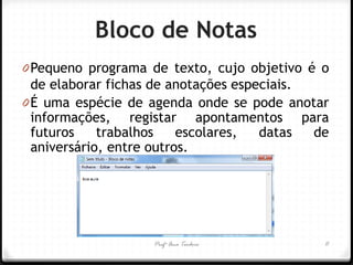 Profª Ana Teodoro 
Bloco de Notas 
0Pequeno programa de texto, cujo objetivo é o de elaborar fichas de anotações especiais. 
0É uma espécie de agenda onde se pode anotar informações, registar apontamentos para futuros trabalhos escolares, datas de aniversário, entre outros. 
11  