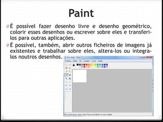 Profª Ana Teodoro 
Paint 
0É possível fazer desenho livre e desenho geométrico, colorir esses desenhos ou escrever sobre eles e transferi- los para outras aplicações. 
0É possível, também, abrir outros ficheiros de imagens já existentes e trabalhar sobre eles, altera-los ou integra- los noutros desenhos. 
12  