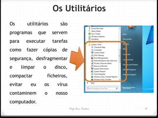Os Utilitários 
Os utilitários são programas que servem para executar tarefas como fazer cópias de segurança, desfragmentar e limpar o disco, compactar ficheiros, evitar eu os vírus contaminem o nosso computador. 
Profª Ana Teodoro 
15  