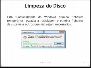 Esta funcionalidade do Windows elimina ficheiros temporários, esvazia a reciclagem e elimina ficheiros de sistema e outros que não sejam necessários. 
Limpeza do Disco 
Profª Ana Teodoro 
17  