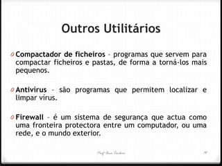 0Compactador de ficheiros – programas que servem para compactar ficheiros e pastas, de forma a torná-los mais pequenos. 
0Antivírus – são programas que permitem localizar e limpar vírus. 
0Firewall – é um sistema de segurança que actua como uma fronteira protectora entre um computador, ou uma rede, e o mundo exterior. 
Outros Utilitários 
Profª Ana Teodoro 
19  