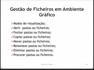 Profª Ana Teodoro 
Gestão de Ficheiros em Ambiente Gráfico 
0Modos de visualização; 
0Abrir pastas ou ficheiros; 
0Fechar pastas ou ficheiros; 
0Copiar pastas ou ficheiros; 
0Mover pastas ou ficheiros; 
0Renomear pastas ou ficheiros; 
0Eliminar pastas ou ficheiros; 
0Procurar pastas ou ficheiros. 
20  