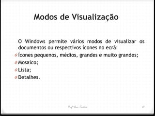 Profª Ana Teodoro 
Modos de Visualização 
O Windows permite vários modos de visualizar os documentos ou respectivos ícones no ecrã: 
0Ícones pequenos, médios, grandes e muito grandes; 
0Mosaico; 
0Lista; 
0Detalhes. 
21  