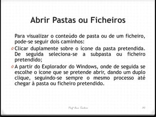 Profª Ana Teodoro 
Abrir Pastas ou Ficheiros 
Para visualizar o conteúdo de pasta ou de um ficheiro, pode-se seguir dois caminhos: 
0Clicar duplamente sobre o ícone da pasta pretendida. De seguida seleciona-se a subpasta ou ficheiro pretendido; 
0A partir do Explorador do Windows, onde de seguida se escolhe o ícone que se pretende abrir, dando um duplo clique, seguindo-se sempre o mesmo processo até chegar à pasta ou ficheiro pretendido. 
30  