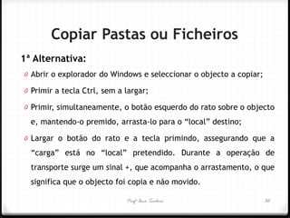 Profª Ana Teodoro 
Copiar Pastas ou Ficheiros 
1ª Alternativa: 
0Abrir o explorador do Windows e seleccionar o objecto a copiar; 
0Primir a tecla Ctrl, sem a largar; 
0Primir, simultaneamente, o botão esquerdo do rato sobre o objecto e, mantendo-o premido, arrasta-lo para o “local” destino; 
0Largar o botão do rato e a tecla primindo, assegurando que a “carga” está no “local” pretendido. Durante a operação de transporte surge um sinal +, que acompanha o arrastamento, o que significa que o objecto foi copia e não movido. 
32  