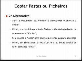 Profª Ana Teodoro 
2ª Alternativa: 
–Abrir o explorador do Windows e seleccionar o objecto a copiar; 
–Primir, em simultâneo, a tecla Ctrl ou botão do lado direito do rato comando “Copiar”; 
–Seleccionar o “local” para onde se pretende copiar o objecto; 
–Primir, em simultâneo, a tecla Ctrl e V, ou botão direito do rato, comando “Colar”. 
33 
Copiar Pastas ou Ficheiros  