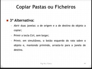 Profª Ana Teodoro 
3ª Alternativa: 
–Abrir duas janelas: a de origem e a de destino do objeto a copiar; 
–Primir a tecla Ctrl, sem largar; 
–Primir, em simultâneo, o botão esquerdo do rato sobre o objeto e, mantendo primindo, arrasta-lo para a janela de destino. 
34 
Copiar Pastas ou Ficheiros  