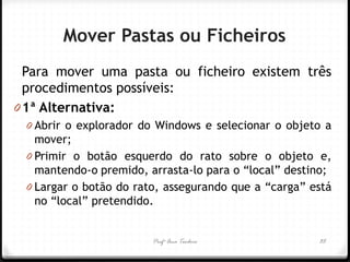 Profª Ana Teodoro 
Mover Pastas ou Ficheiros 
Para mover uma pasta ou ficheiro existem três procedimentos possíveis: 
01ª Alternativa: 
0Abrir o explorador do Windows e selecionar o objeto a mover; 
0Primir o botão esquerdo do rato sobre o objeto e, mantendo-o premido, arrasta-lo para o “local” destino; 
0Largar o botão do rato, assegurando que a “carga” está no “local” pretendido. 
35  