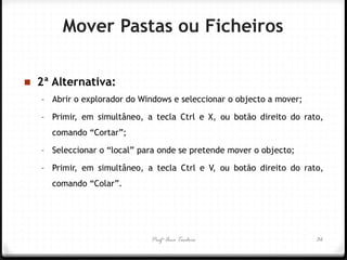 Profª Ana Teodoro 
2ª Alternativa: 
–Abrir o explorador do Windows e seleccionar o objecto a mover; 
–Primir, em simultâneo, a tecla Ctrl e X, ou botão direito do rato, comando “Cortar”; 
–Seleccionar o “local” para onde se pretende mover o objecto; 
–Primir, em simultâneo, a tecla Ctrl e V, ou botão direito do rato, comando “Colar”. 
36 
Mover Pastas ou Ficheiros  