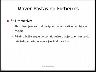 Profª Ana Teodoro 
3ª Alternativa: 
–Abrir duas janelas: a de origem e a de destino do objecto a copiar; 
–Primir o botão esquerdo do rato sobre o objecto e, mantendo primindo, arrasta-lo para a janela de destino. 
37 
Mover Pastas ou Ficheiros  