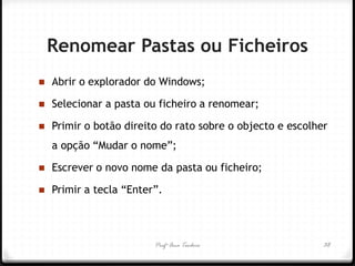 Profª Ana Teodoro 
Renomear Pastas ou Ficheiros 
Abrir o explorador do Windows; 
Selecionar a pasta ou ficheiro a renomear; 
Primir o botão direito do rato sobre o objecto e escolher a opção “Mudar o nome”; 
Escrever o novo nome da pasta ou ficheiro; 
Primir a tecla “Enter”. 
38  
